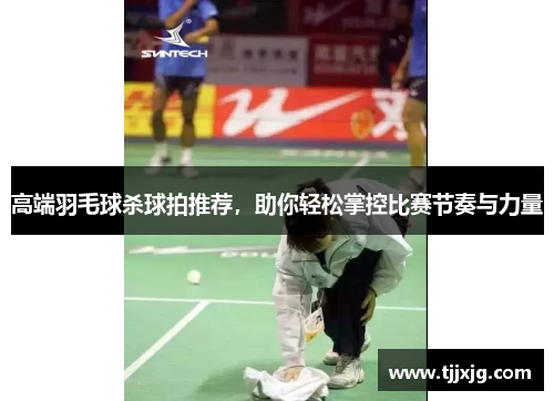 高端羽毛球杀球拍推荐，助你轻松掌控比赛节奏与力量