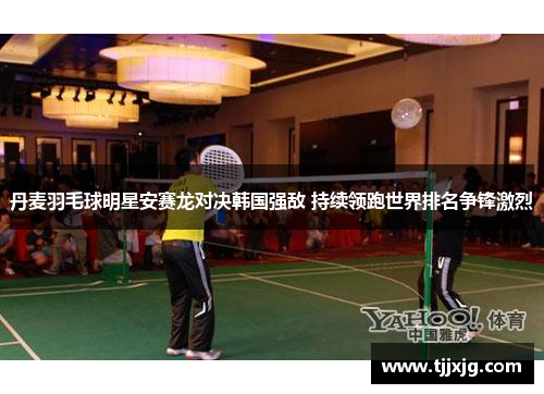 丹麦羽毛球明星安赛龙对决韩国强敌 持续领跑世界排名争锋激烈